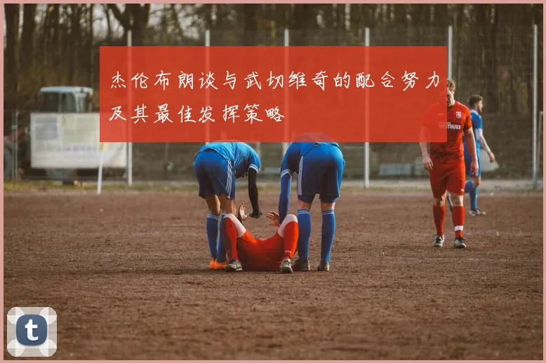 杰伦布朗谈与武切维奇的配合努力及其最佳发挥策略