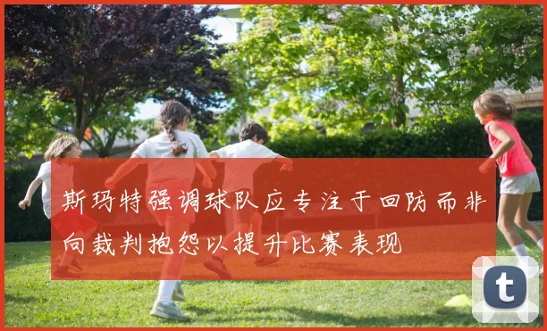 斯玛特强调球队应专注于回防而非向裁判抱怨以提升比赛表现