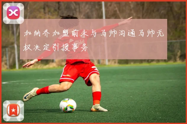 加纳乔加盟前未与马帅沟通马帅无权决定引援事务