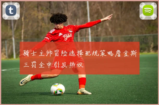 骑士主帅冒险选择犯规策略詹金斯三罚全中引发热议