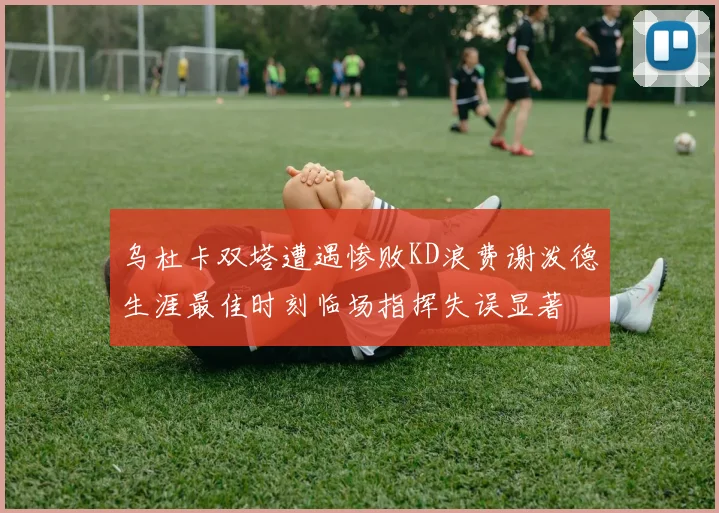 乌杜卡双塔遭遇惨败KD浪费谢泼德生涯最佳时刻临场指挥失误显著