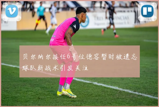 贝尔纳尔接任6号位德容暂时被遗忘球队新战术引发关注