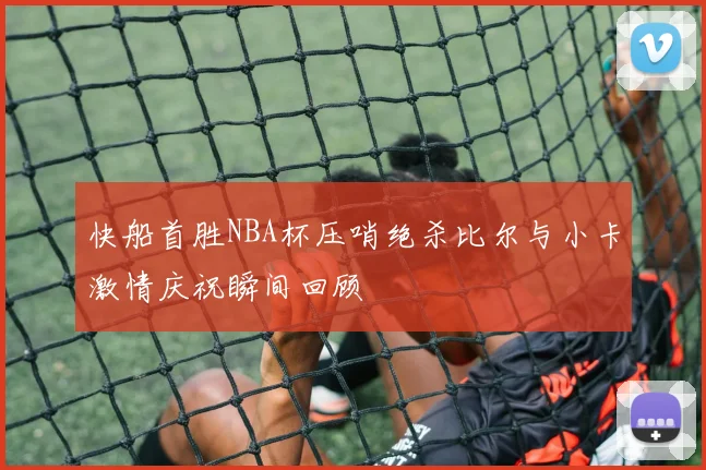 快船首胜NBA杯压哨绝杀比尔与小卡激情庆祝瞬间回顾