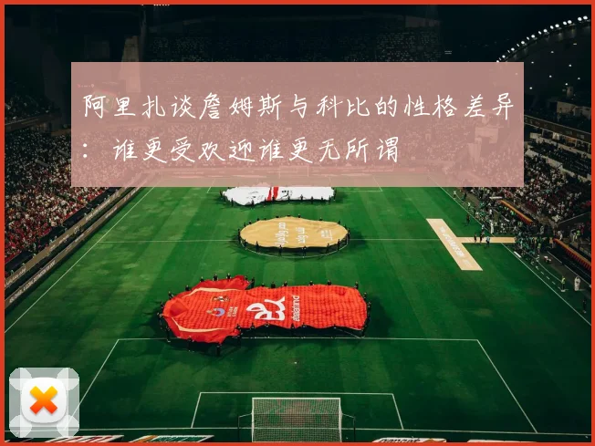 阿里扎谈詹姆斯与科比的性格差异：谁更受欢迎谁更无所谓
