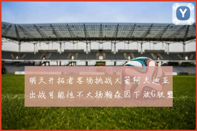 明天开拓者客场挑战火箭阿夫迪亚出战可能性不大杨瀚森因下放G联盟缺席