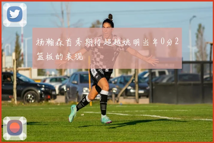 杨瀚森首秀期待超越姚明当年0分2篮板的表现