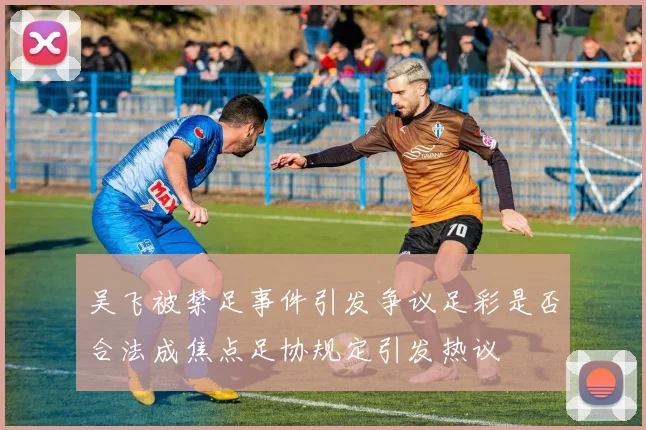 吴飞被禁足事件引发争议足彩是否合法成焦点足协规定引发热议