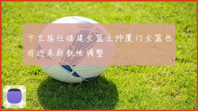 卞兰接任福建女篮主帅厦门女篮也将迎来新教练调整