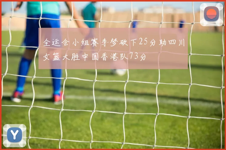 全运会小组赛李梦砍下25分助四川女篮大胜中国香港队73分