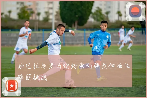 迪巴拉与罗马续约意向强烈但面临降薪挑战