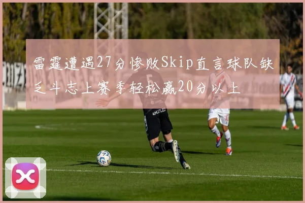 雷霆遭遇27分惨败Skip直言球队缺乏斗志上赛季轻松赢20分以上