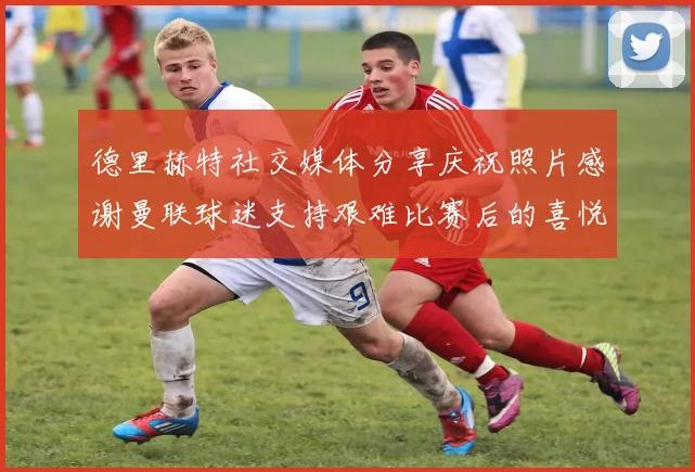 德里赫特社交媒体分享庆祝照片感谢曼联球迷支持艰难比赛后的喜悦