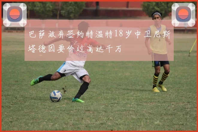 巴萨放弃签约特温特18岁中卫尼斯塔德因要价过高达千万