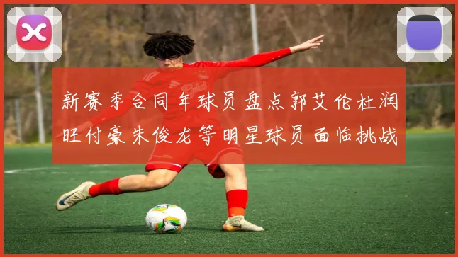 新赛季合同年球员盘点郭艾伦杜润旺付豪朱俊龙等明星球员面临挑战