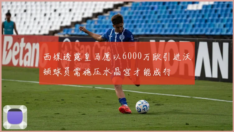 西媒透露皇马愿以6000万欧引进沃顿球员需施压水晶宫才能成行
