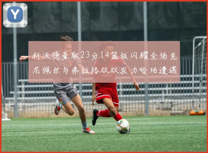 科沃德豪取23分14篮板闪耀全场克尼佩尔与弗拉格双双发力哈珀遭遇瓶颈表现低迷