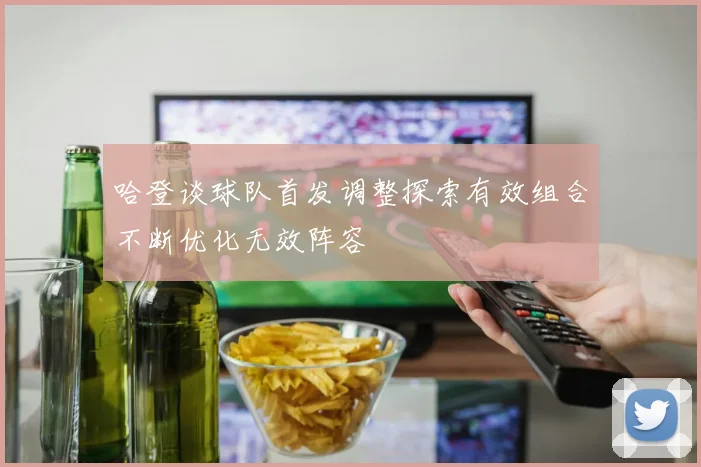 哈登谈球队首发调整探索有效组合不断优化无效阵容