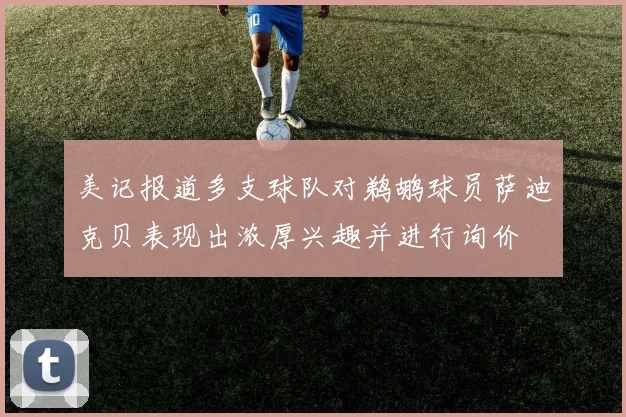 美记报道多支球队对鹈鹕球员萨迪克贝表现出浓厚兴趣并进行询价