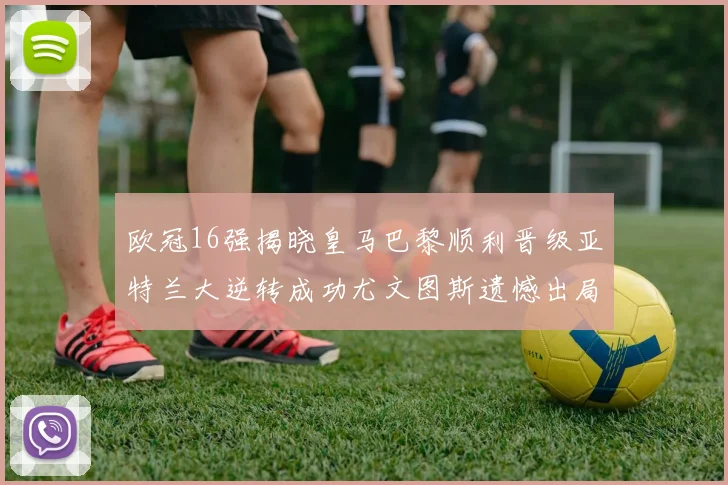 欧冠16强揭晓皇马巴黎顺利晋级亚特兰大逆转成功尤文图斯遗憾出局