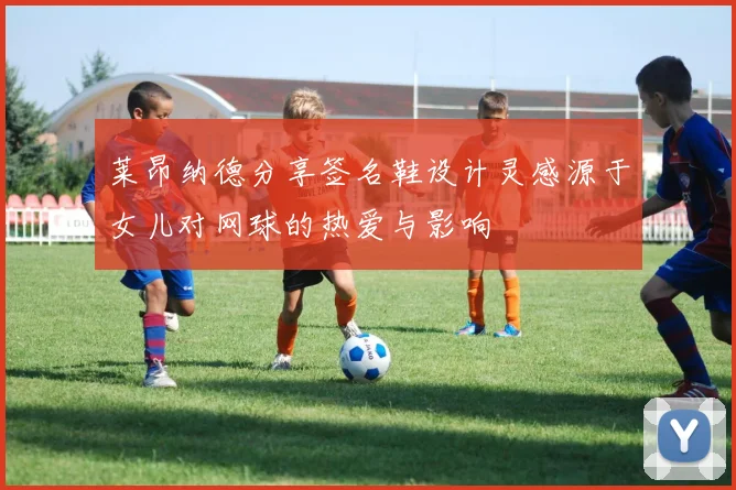 莱昂纳德分享签名鞋设计灵感源于女儿对网球的热爱与影响