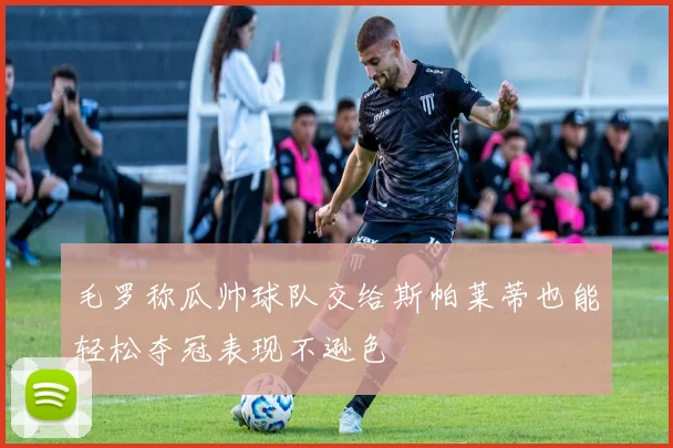 毛罗称瓜帅球队交给斯帕莱蒂也能轻松夺冠表现不逊色