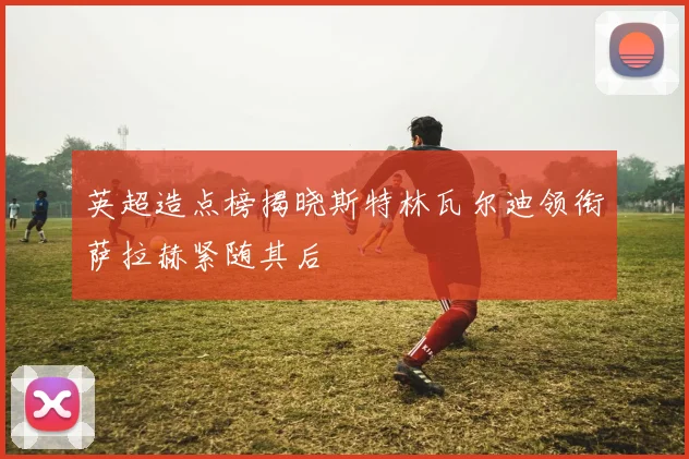 英超造点榜揭晓斯特林瓦尔迪领衔萨拉赫紧随其后