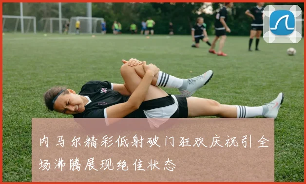 内马尔精彩低射破门狂欢庆祝引全场沸腾展现绝佳状态