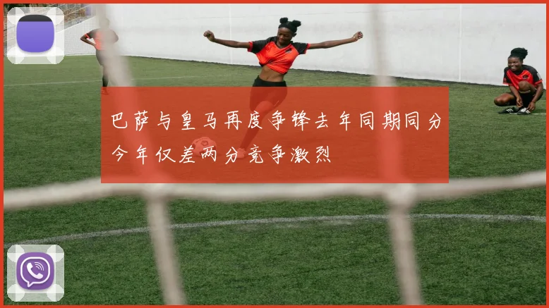 巴萨与皇马再度争锋去年同期同分今年仅差两分竞争激烈