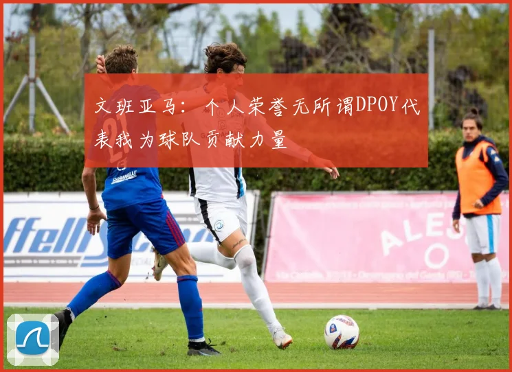文班亚马：个人荣誉无所谓DPOY代表我为球队贡献力量