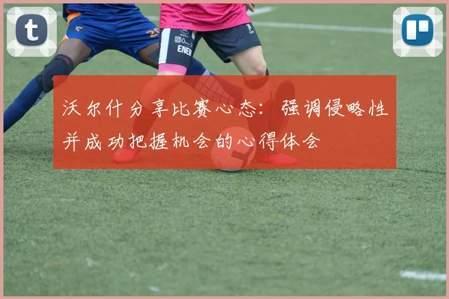 沃尔什分享比赛心态：强调侵略性并成功把握机会的心得体会