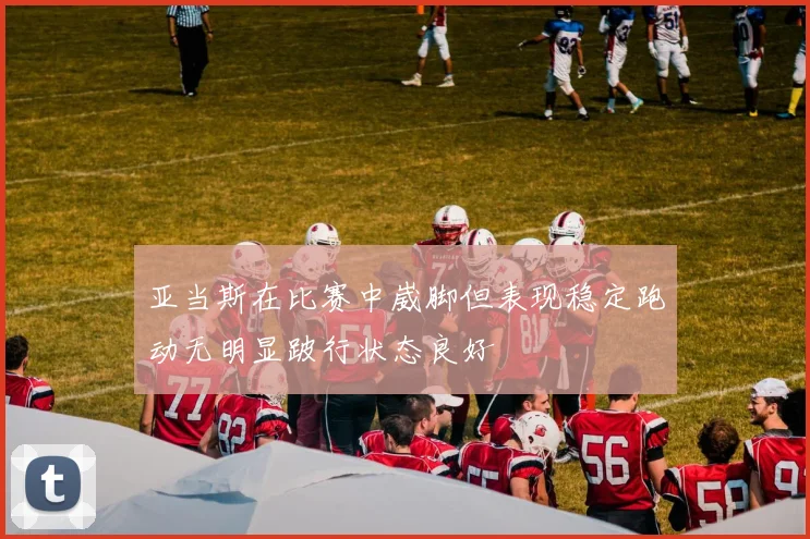亚当斯在比赛中崴脚但表现稳定跑动无明显跛行状态良好