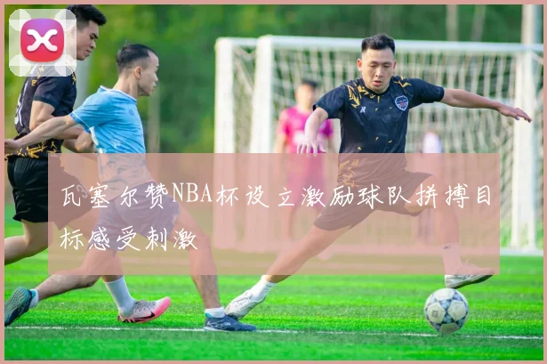 瓦塞尔赞NBA杯设立激励球队拼搏目标感受刺激