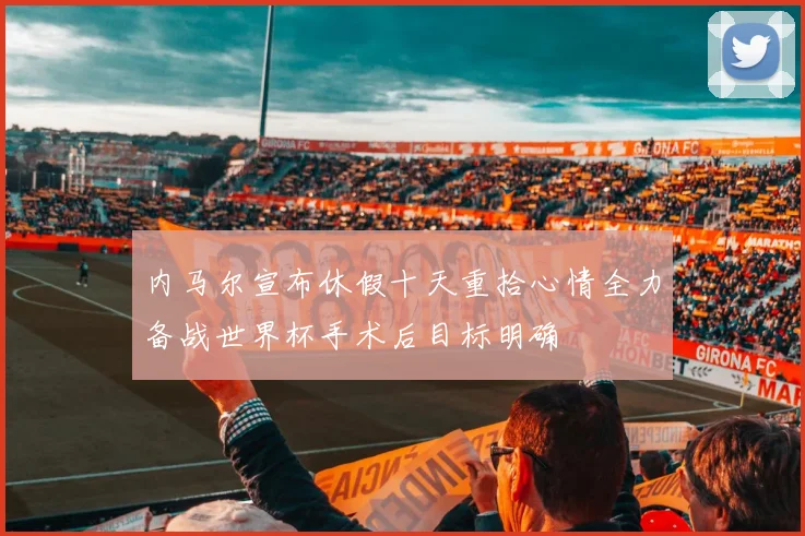 内马尔宣布休假十天重拾心情全力备战世界杯手术后目标明确