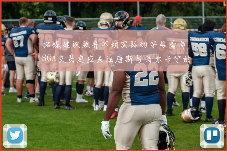 拓媒建议放弃不切实际的字母哥与SGA交易更应关注唐斯与马尔卡宁的潜力