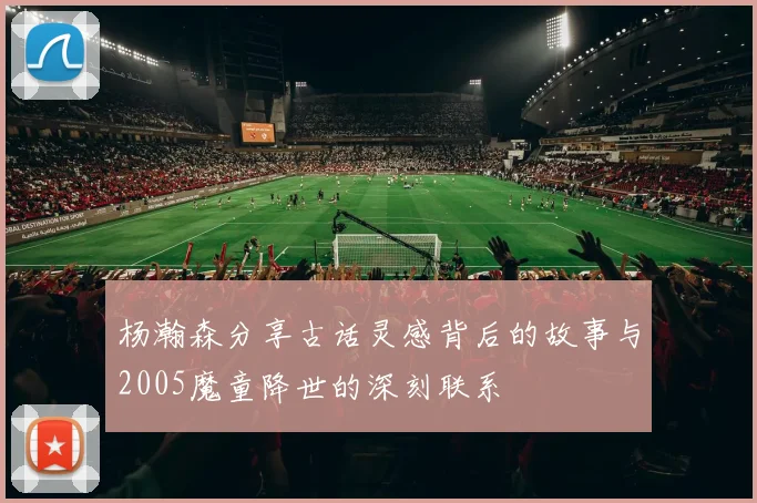 杨瀚森分享古话灵感背后的故事与2005魔童降世的深刻联系