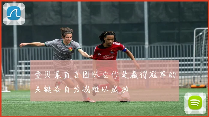 登贝莱直言团队合作是赢得冠军的关键各自为战难以成功
