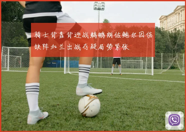 骑士背靠背迎战鹈鹕朗佐鲍尔因伤缺阵加兰出战存疑局势紧张