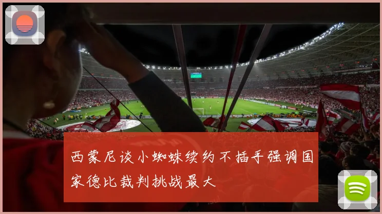 西蒙尼谈小蜘蛛续约不插手强调国家德比裁判挑战最大