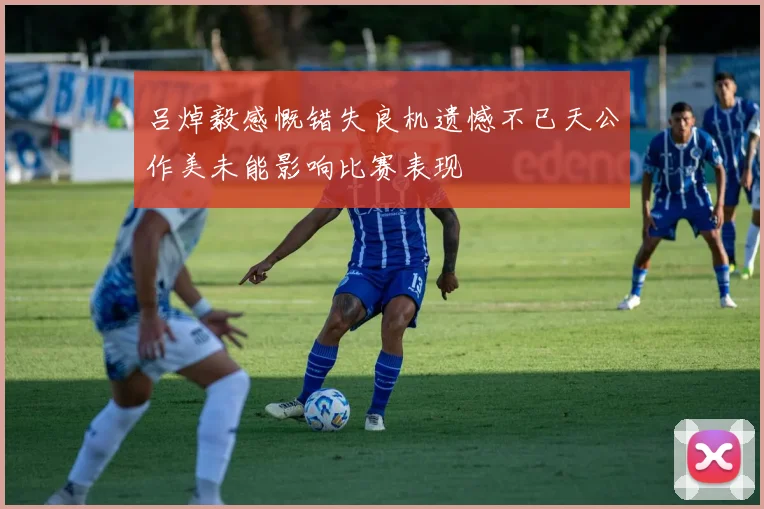 吕焯毅感慨错失良机遗憾不已天公作美未能影响比赛表现