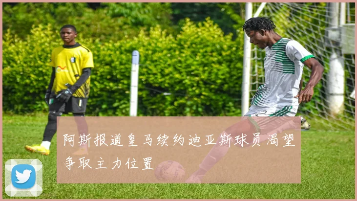 阿斯报道皇马续约迪亚斯球员渴望争取主力位置