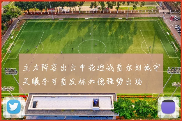 主力阵容出击申花迎战首尔刘诚宇吴曦李可首发林加德强势出场