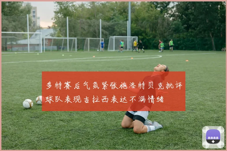 多特赛后气氛紧张施洛特贝克批评球队表现吉拉西表达不满情绪